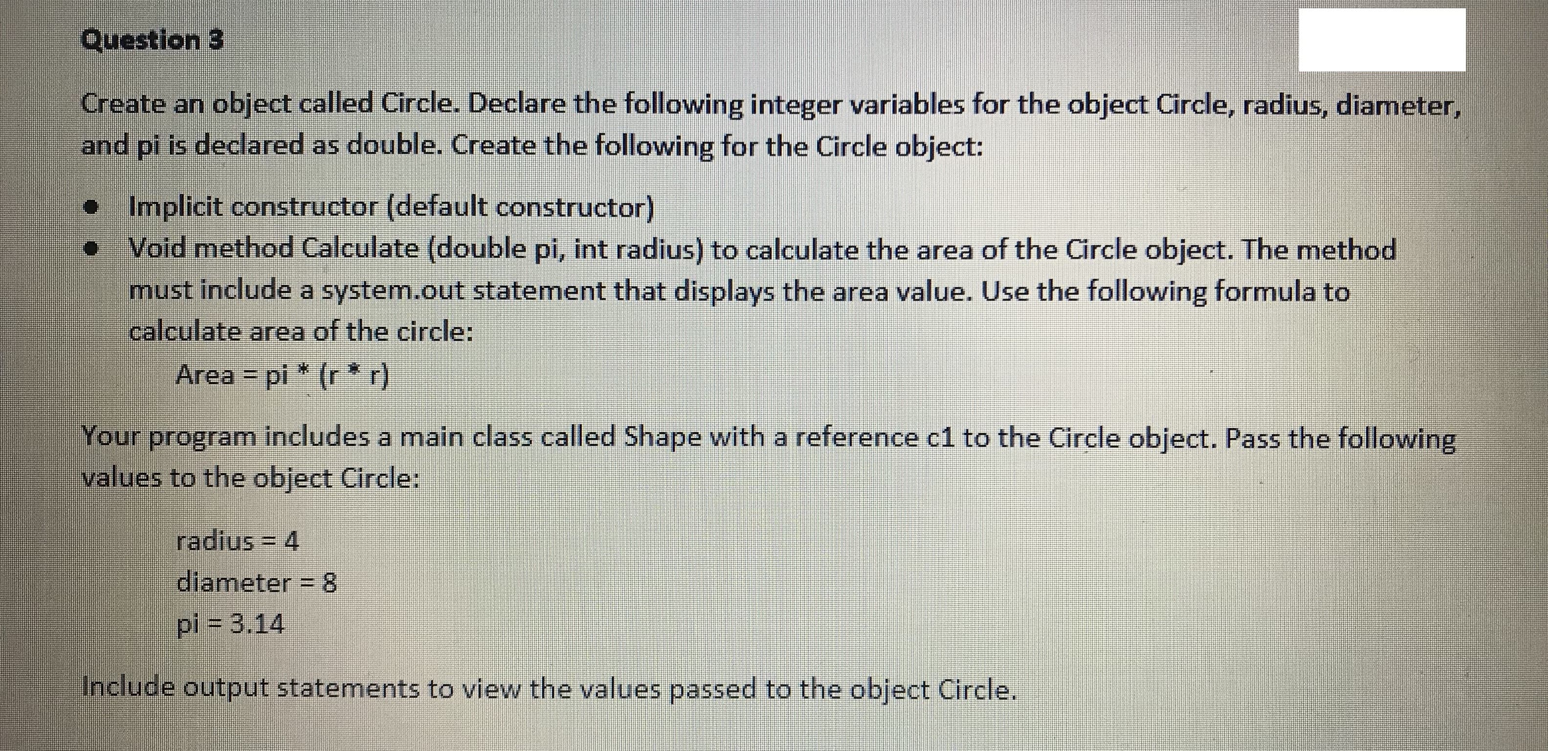 Question 3
Create an object called Circle. Declare the following integer variables for the object Circle, radius, diameter,
and pi is declared as double. Create the following for the Circle object:
•Implicit constructor (default constructor)
Void method Calculate (double pi, int radius) to calculate the area of the Circle object. The method
must include a system.out statement that displays the area value. Use the following formula to
calculate area of the circle:
Area = pi * (r * r)
Your program includes a main class called Shape with a reference c1 to the Circle object. Pass the following,
values to the object Circle:
radius = 4
diameter = 8
pi3D3.14
Include output statements to view the values passed to the object Circle.
