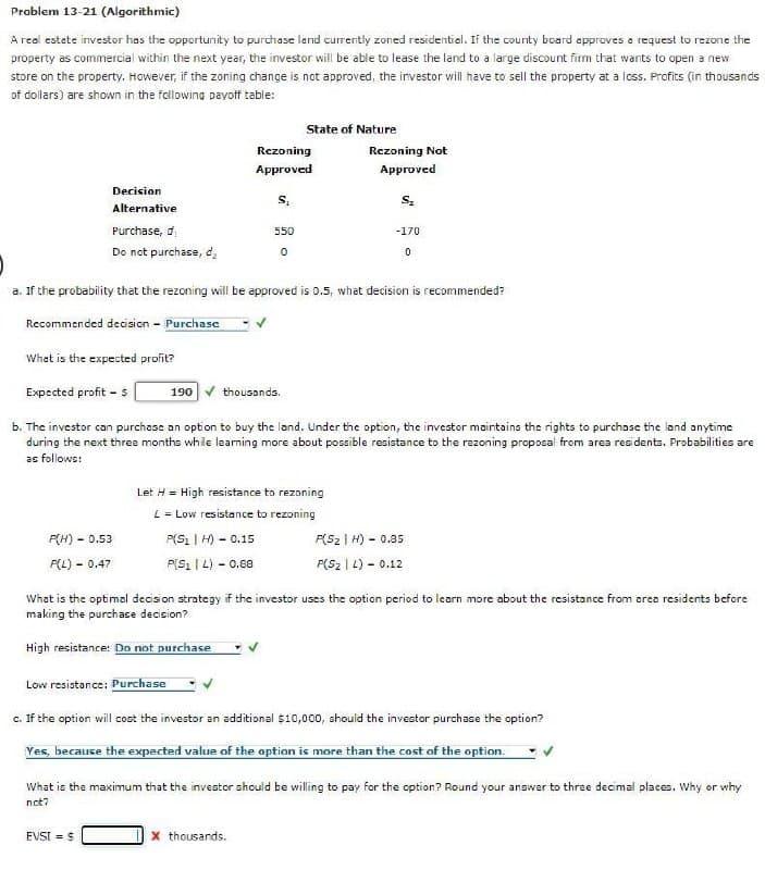 Problem 13-21 (Algorithmic)
A real estate investor has the opportunity to purchase land currently zoned residential. If the county board approves a request to rezone the
property as commercial within the next year, the investor will be able to lease the land to a large discount firm that wants to open a new
store on the property. However, if the zoning change is not approved, the investor will have to sell the property at a loss. Profits (in thousands
of dollars) are shown in the following payoff table:
What is the expected profit?
Expected profit - $
F(H)
P(L)
Decision
Alternative
Purchase, d
Do not purchase, dz
- 0.53
-
EVSI = $
0.47
a. If the probability that the rezoning will be approved is 0.5, what decision is recommended?
Recommended decision - Purchase
190
thousands.
b. The investor can purchase an option to buy the land. Under the option, the investor maintains the rights to purchase the land anytime
during the next three months while learning more about possible resistance to the rezoning proposal from area residents. Probabilities are
as follows:
Rezoning
Approved
S₁
State of Nature
550
0
X thousands.
Rezoning Not
Approved
Let H = High resistance to rezoning
L = Low resistance to rezoning
P(S₁ | H) - 0.15
P(S1L) - 0.88
S₂
-170
0
What is the optimal decision strategy if the investor uses the option period to learn more about the resistance from area residents before
making the purchase decision?
High resistance: Do not purchase
Low resistance: Purchase
c. If the option will cost the investor an additional $10,000, should the investor purchase the option?
Yes, because the expected value of the option is more than the cost of the option.
F(Sz | H) - 0.85
P(S₂L) - 0.12
What is the maximum that the investor should be willing to pay for the option? Round your answer to three decimal places. Why or why
not?