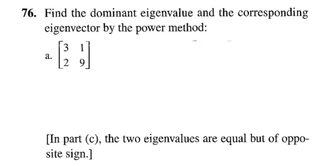 76. Find the dominant eigenvalue and the corresponding
eigenvector by the power method:
3
a.
[In part (c), the two eigenvalues are equal but of oppo-
site sign.]