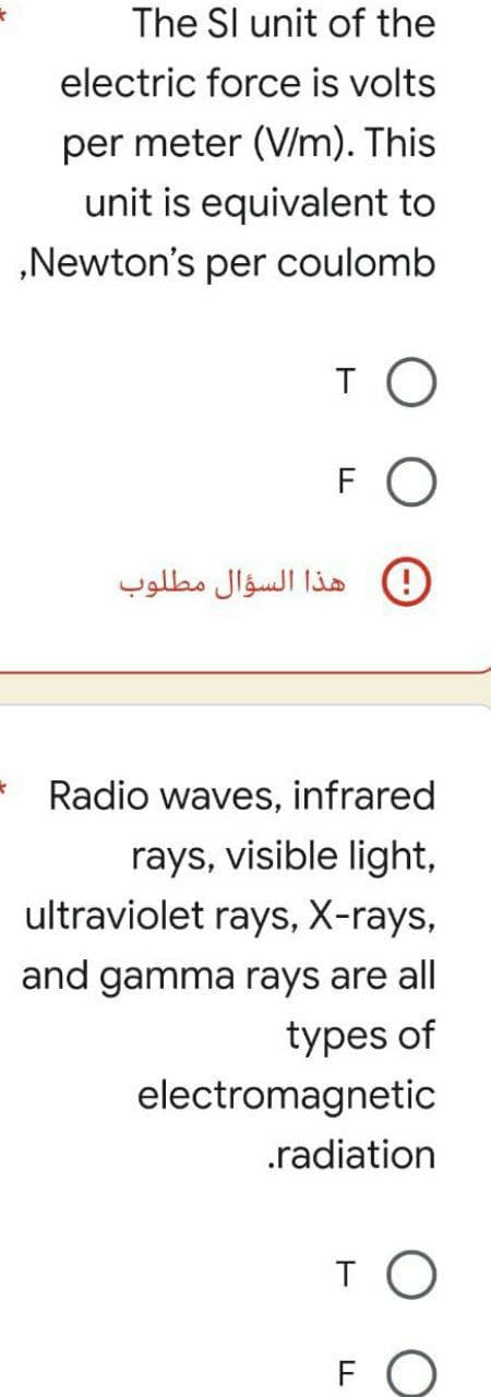 k
*
The SI unit of the
electric force is volts
per meter (V/m). This
unit is equivalent to
,Newton's per coulomb
TO
FO
! هذا السؤال مطلوب
Radio waves, infrared
rays, visible light,
ultraviolet rays, X-rays,
and gamma rays are all
types of
electromagnetic
.radiation
то
FO