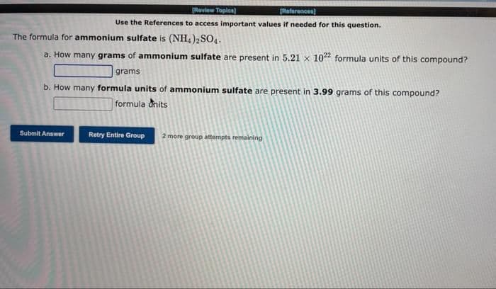 [Review Topics)
[References]
Use the References to access important values if needed for this question.
The formula for ammonium sulfate is (NH4)2SO4.
a. How many grams of ammonium sulfate are present in 5.21 x 1022 formula units of this compound?
grams
b. How many formula units of ammonium sulfate are present in 3.99 grams of this compound?
formula units
Submit Answer
Retry Entire Group 2 more group attempts remaining