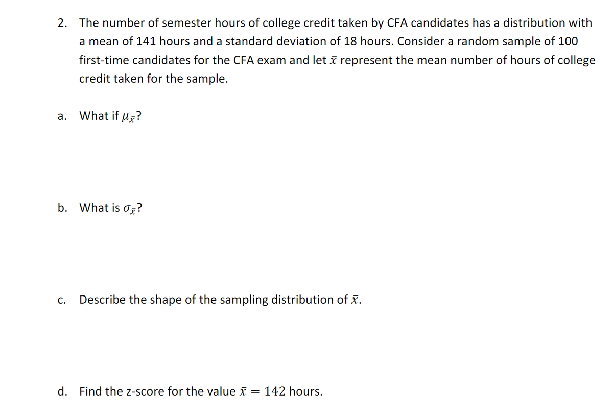 2. The number of semester hours of college credit taken by CFA candidates has a distribution with
a mean of 141 hours and a standard deviation of 18 hours. Consider a random sample of 100
first-time candidates for the CFA exam and let i represent the mean number of hours of college
credit taken for the sample.
а.
What if uz?
b. What is ox?
C.
Describe the shape of the sampling distribution of x.
d. Find the z-score for the value x = 142 hours.
