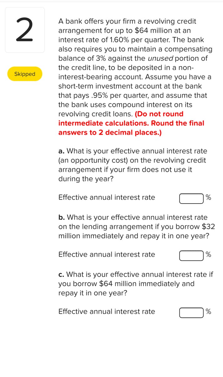 2
A bank offers your firm a revolving credit
arrangement for up to $64 million at an
interest rate of 1.60% per quarter. The bank
also requires you to maintain a compensating
balance of 3% against the unused portion of
the credit line, to be deposited in a non-
interest-bearing account. Assume you have a
short-term investment account at the bank
Skipped
that pays .95% per quarter, and assume that
the bank uses compound interest on its
revolving credit loans. (Do not round
intermediate calculations. Round the final
answers to 2 decimal places.)
a. What is your effective annual interest rate
(an opportunity cost) on the revolving credit
arrangement if your firm does not use it
during the year?
Effective annual interest rate
%
b. What is your effective annual interest rate
on the lending arrangement if you borrow $32
million immediately and repay it in one year?
Effective annual interest rate
c. What is your effective annual interest rate if
you borrow $64 million immediately and
repay it in one year?
Effective annual interest rate
%
