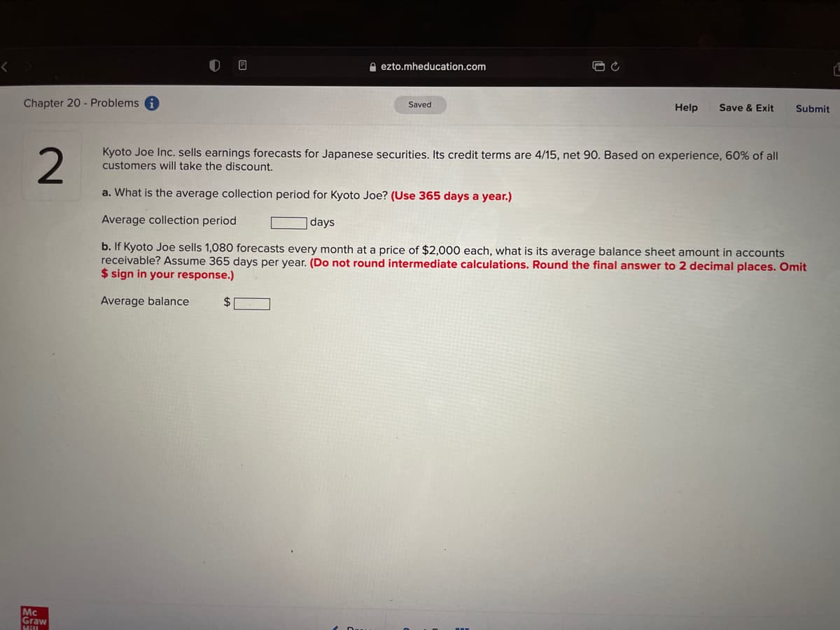 e ezto.mheducation.com
Chapter 20 - Problems
Saved
Help
Save & Exit
Submit
2
Kyoto Joe Inc. sells earnings forecasts for Japanese securities. Its credit terms are 4/15, net 90. Based on experience, 60% of all
customers will take the discount.
a. What is the average collection period for Kyoto Joe? (Use 365 days a year.)
Average collection period
days
b. If Kyoto Joe sells 1,080 forecasts every month at a price of $2,000 each, what is its average balance sheet amount in accounts
receivable? Assume 365 days per year. (Do not round intermediate calculations. Round the final answer to 2 decimal places. Omit
$ sign in your response.)
Average balance
%2$
Mc
Graw
