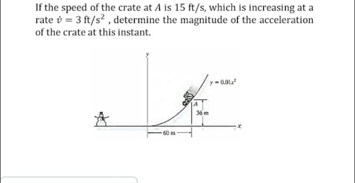 If the speed of the crate at A is 15 ft/s, which is increasing at a
rate v = 3 ft/s², determine the magnitude of the acceleration
of the crate at this instant.
-0.01²
36 m
*
m