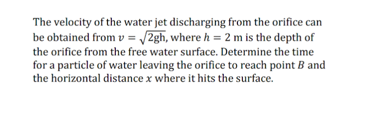 The velocity of the water jet discharging from the orifice can
be obtained from v = /2gh, where h = 2 m is the depth of
the orifice from the free water surface. Determine the time
for a particle of water leaving the orifice to reach point B and
the horizontal distance x where it hits the surface.
