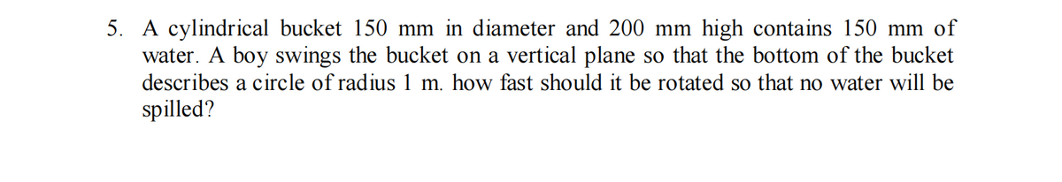 5. A cylindrical bucket 150 mm in diameter and 200 mm high contains 150 mm of
water. A boy swings the bucket on a vertical plane so that the bottom of the bucket
describes a circle of radius 1 m. how fast should it be rotated so that no water will be
spilled?
