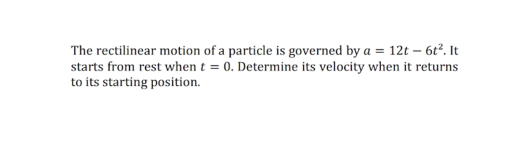 The rectilinear motion of a particle is governed by a = 12t – 6t². It
starts from rest when t = 0. Determine its velocity when it returns
to its starting position.
