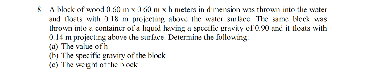 8. A block of wood 0.60 m x 0.60 m x h meters in dimension was thrown into the water
and floats with 0.18 m projecting above the water surface. The same block was
thrown into a container of a liquid having a specific gravity of 0.90 and it floats with
0.14 m projecting above the surface. Determine the following:
(a) The value of h
(b) The specific gravity of the block
(c) The weight of the block
