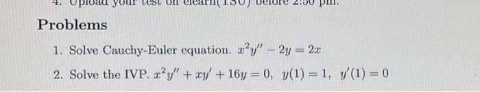 bad your tes
arn(150)
Problems
1. Solve Cauchy-Euler equation. a?y"-2y = 2x
2. Solve the IVP. 2'y" + xy' + 16y = 0, y(1) =1, y'(1) = 0
