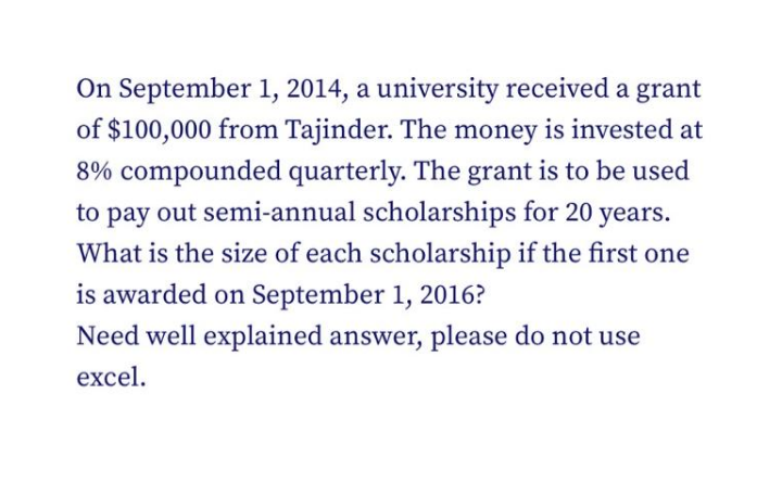 On September 1, 2014, a university received a grant
of $100,000 from Tajinder. The money is invested at
8% compounded quarterly. The grant is to be used
to pay out semi-annual scholarships for 20 years.
What is the size of each scholarship if the first one
is awarded on September 1, 2016?
Need well explained answer, please do not use
excel.
