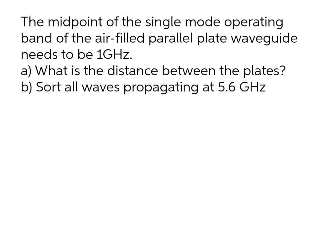 The midpoint of the single mode operating
band of the air-filled parallel plate waveguide
needs to be 1GHZ.
a) What is the distance between the plates?
b) Sort all waves propagating at 5.6 GHz
