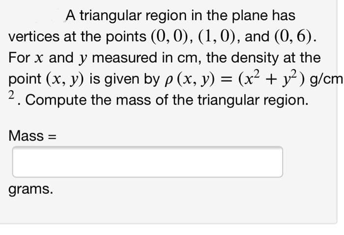 A triangular region in the plane has
vertices at the points (0, 0), (1,0), and (0, 6).
For x and y measured in cm, the density at the
point (x, y) is given by p (x, y) = (x² + y² ) g/cm
2. Compute the mass of the triangular region.
Mass =
grams.
