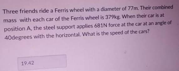 Three friends ride a Ferris wheel with a diameter of 77m. Their combined
mass with each car of the Ferris wheel is 379kg. When their car is at
position A, the steel support applies 681N force at the car at an angle of
40degrees with the horizontal. What is the speed of the cars?
19.42
