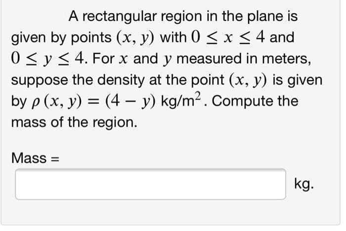 A rectangular region in the plane is
given by points (x, y) with 0 < x< 4 and
0 < y< 4. For x and y measured in meters,
suppose the density at the point (x, y) is given
by p (x, у) %3D
mass of the region.
(4 – y) kg/m2. Compute the
Mass =
kg.
