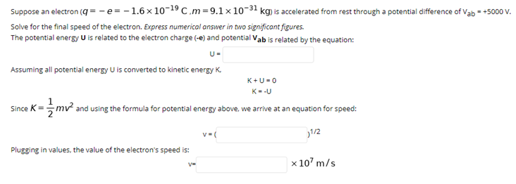 Suppose an electron (q= -e= -1.6x 10-19 C.m=9.1×10-31 kg) is accelerated from rest through a potential difference of Vab = +5000 v.
Solve for the final speed of the electron. Express numerical answer in two significant figures.
The potential energy U is related to the electron charge (-e) and potential Vab is related by the equation:
U-
Assuming all potential energy U is converted to kinetic energy K.
K+U=0
K--U
Since K=mv and using the formula for potential energy above, we arrive at an equation for speed:
1/2
Plugging in values, the value of the electron's speed is:
x 10' m/s
