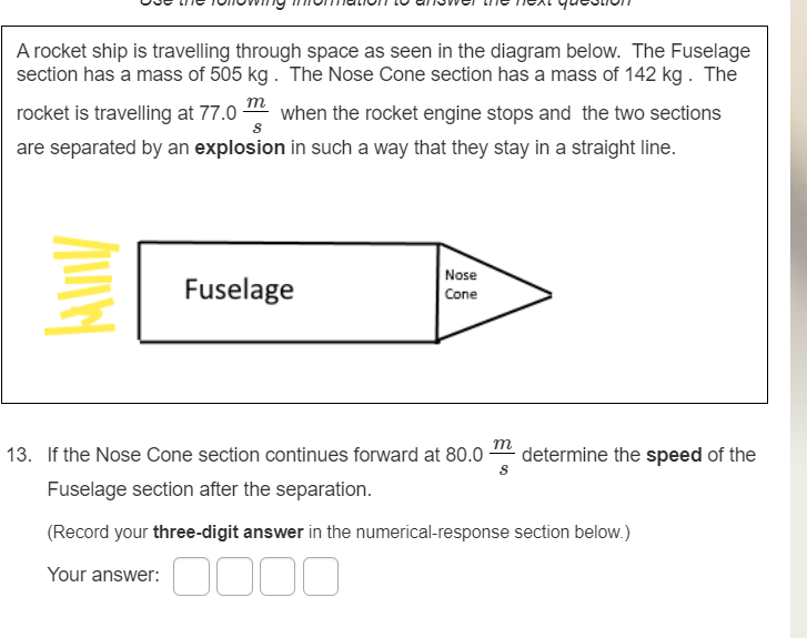 A rocket ship is travelling through space as seen in the diagram below. The Fuselage
section has a mass of 505 kg . The Nose Cone section has a mass of 142 kg . The
m
rocket is travelling at 77.0
when the rocket engine stops and the two sections
are separated by an explosion in such a way that they stay in a straight line.
Nose
Fuselage
Cone
m
13. If the Nose Cone section continues forward at 80.0-
determine the speed of the
Fuselage section after the separation.
(Record your three-digit answer in the numerical-response section below.)
Your answer:
