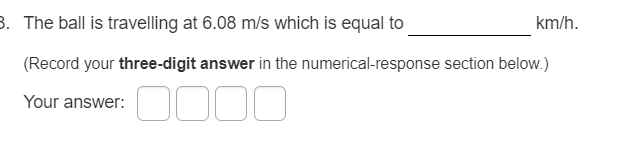 3. The ball is travelling at 6.08 m/s which is equal to
km/h.
(Record your three-digit answer in the numerical-response section below.)
Your answer:
