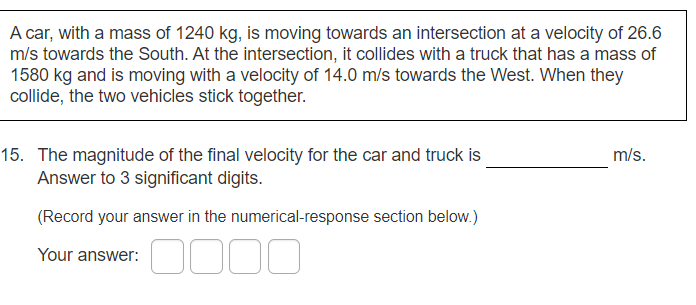 A car, with a mass of 1240 kg, is moving towards an intersection at a velocity of 26.6
m/s towards the South. At the intersection, it collides with a truck that has a mass of
1580 kg and is moving with a velocity of 14.0 m/s towards the West. When they
collide, the two vehicles stick together.
15. The magnitude of the final velocity for the car and truck is
Answer to 3 significant digits.
m/s.
(Record your answer in the numerical-response section below.)
Your answer:
