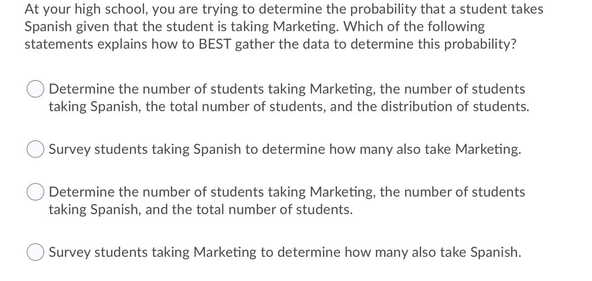 At your high school, you are trying to determine the probability that a student takes
Spanish given that the student is taking Marketing. Which of the following
statements explains how to BEST gather the data to determine this probability?
Determine the number of students taking Marketing, the number of students
taking Spanish, the total number of students, and the distribution of students.
Survey students taking Spanish to determine how many also take Marketing.
Determine the number of students taking Marketing, the number of students
taking Spanish, and the total number of students.
Survey students taking Marketing to determine how many also take Spanish.
