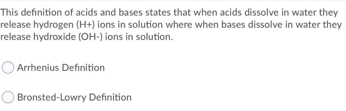 This definition of acids and bases states that when acids dissolve in water they
release hydrogen (H+) ions in solution where when bases dissolve in water they
release hydroxide (OH-) ions in solution.
O Arrhenius Definition
Bronsted-Lowry Definition
