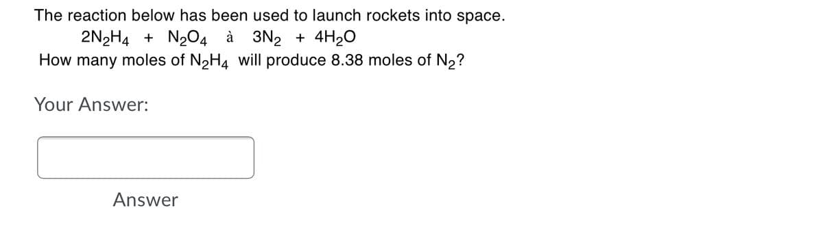 The reaction below has been used to launch rockets into space.
2N2H4 + N204 à 3N2 + 4H2O
How many moles of N2H4 will produce 8.38 moles of N2?
Your Answer:
Answer
