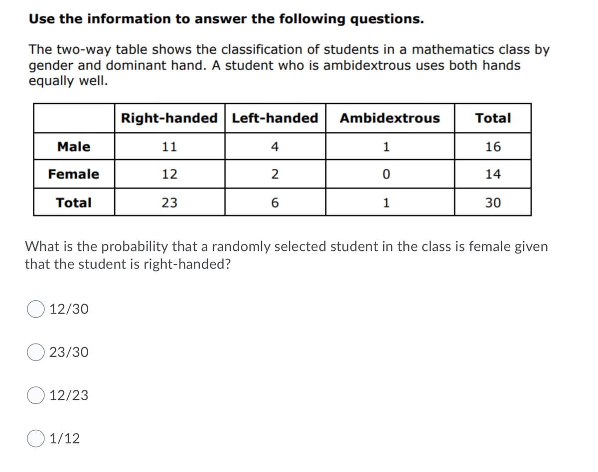 Use the information to answer the following questions.
The two-way table shows the classification of students in a mathematics class by
gender and dominant hand. A student who is ambidextrous uses both hands
equally well.
Right-handed Left-handed
Ambidextrous
Total
Male
11
4
1
16
Female
12
14
Total
23
30
What is the probability that a randomly selected student in the class is female given
that the student is right-handed?
12/30
23/30
12/23
1/12
