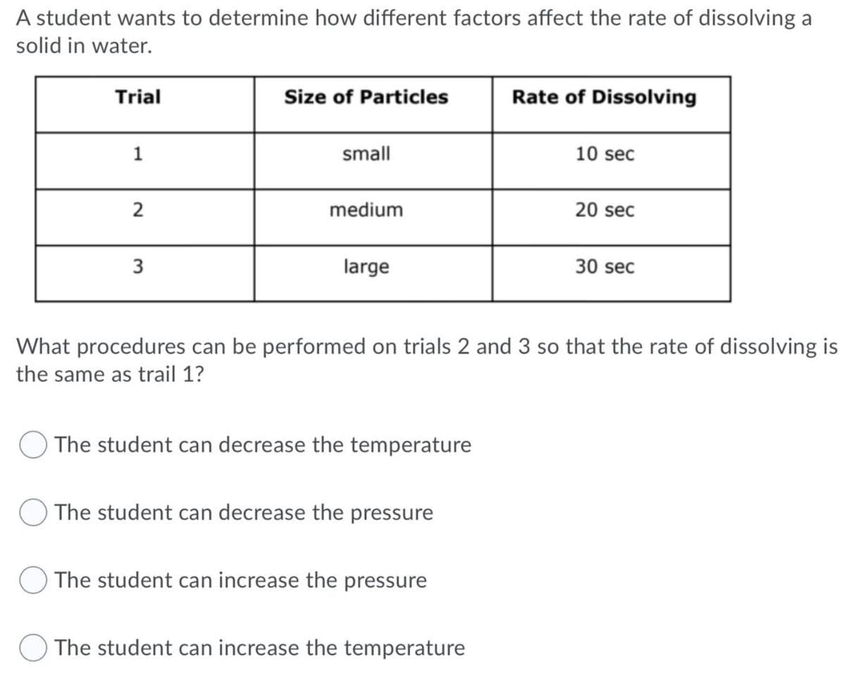 A student wants to determine how different factors affect the rate of dissolving a
solid in water.
Trial
Size of Particles
Rate of Dissolving
1
small
10 sec
medium
20 sec
3
large
30 sec
What procedures can be performed on trials 2 and 3 so that the rate of dissolving is
the same as trail 1?
The student can decrease the temperature
The student can decrease the pressure
The student can increase the pressure
The student can increase the temperature
