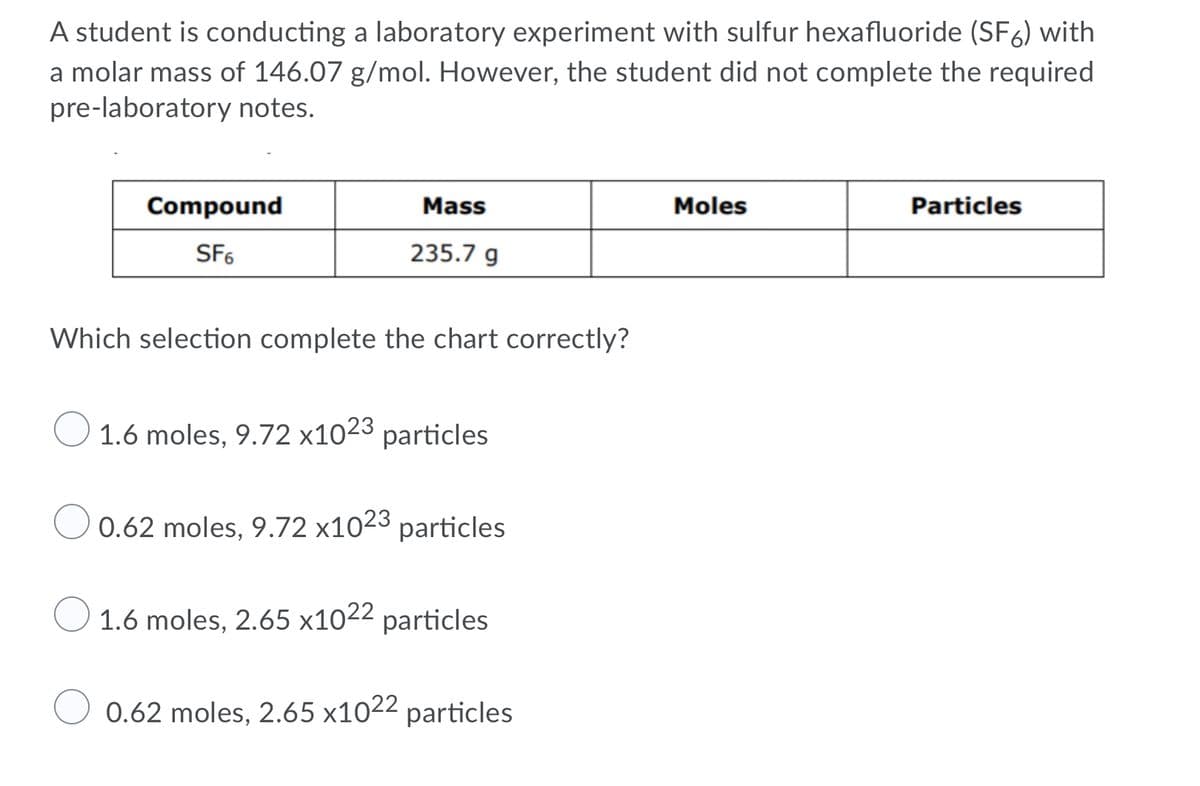 A student is conducting a laboratory experiment with sulfur hexafluoride (SF6) with
a molar mass of 146.07 g/mol. However, the student did not complete the required
pre-laboratory notes.
Compound
Mass
Moles
Particles
SF6
235.7 g
Which selection complete the chart correctly?
1.6 moles, 9.72 x1023 particles
0.62 moles, 9.72 x1023 particles
1.6 moles, 2.65 x1022 particles
0.62 moles, 2.65 x1022 particles
