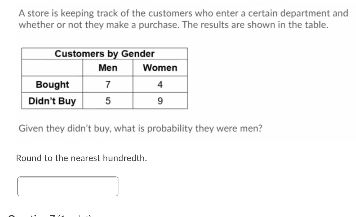 A store is keeping track of the customers who enter a certain department and
whether or not they make a purchase. The results are shown in the table.
Customers by Gender
Men
Women
Bought
7
4
Didn't Buy
9.
Given they didn't buy, what is probability they were men?
Round to the nearest hundredth.
