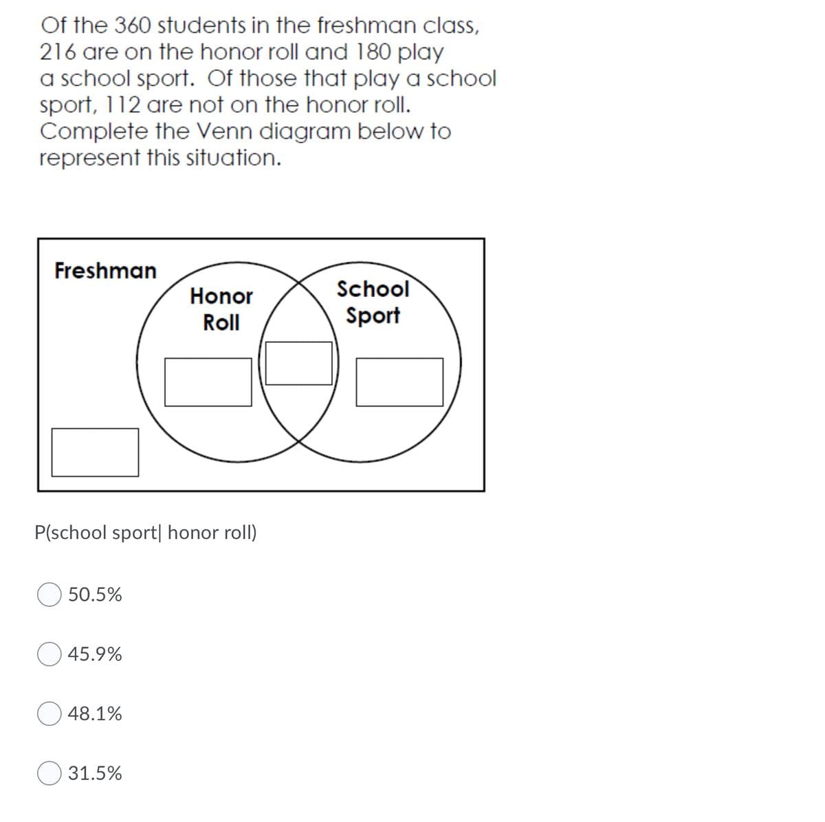 Of the 360 students in the freshman class,
216 are on the honor roll and 180 play
a school sport. Of those that play a school
sport, 112 are not on the honor roll.
Complete the Venn diagram below to
represent this situation.
Freshman
School
Honor
Roll
Sport
P(school sport| honor roll)
50.5%
45.9%
48.1%
31.5%
