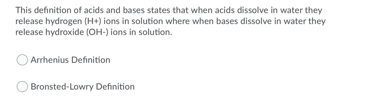 This definition of acids and bases states that when acids dissolve in water they
release hydrogen (H+) ions in solution where when bases dissolve in water they
release hydroxide (OH-) ions in solution.
Arrhenius Definition
Bronsted-Lowry Definition
