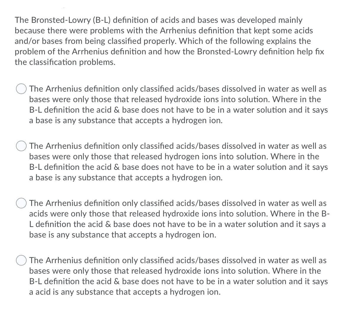 The Bronsted-Lowry (B-L) definition of acids and bases was developed mainly
because there were problems with the Arrhenius definition that kept some acids
and/or bases from being classified properly. Which of the following explains the
problem of the Arrhenius definition and how the Bronsted-Lowry definition help fix
the classification problems.
The Arrhenius definition only classified acids/bases dissolved in water as well as
bases were only those that released hydroxide ions into solution. Where in the
B-L definition the acid & base does not have to be in a water solution and it says
a base is any substance that accepts a hydrogen ion.
The Arrhenius definition only classified acids/bases dissolved in water as well as
bases were only those that released hydrogen ions into solution. Where in the
B-L definition the acid & base does not have to be in a water solution and it says
a base is any substance that accepts a hydrogen ion.
The Arrhenius definition only classified acids/bases dissolved in water as well as
acids were only those that released hydroxide ions into solution. Where in the B-
L definition the acid & base does not have to be in a water solution and it says a
base is any substance that accepts a hydrogen ion.
The Arrhenius definition only classified acids/bases dissolved in water as well as
bases were only those that released hydroxide ions into solution. Where in the
B-L definition the acid & base does not have to be in a water solution and it says
a acid is any substance that accepts a hydrogen ion.
