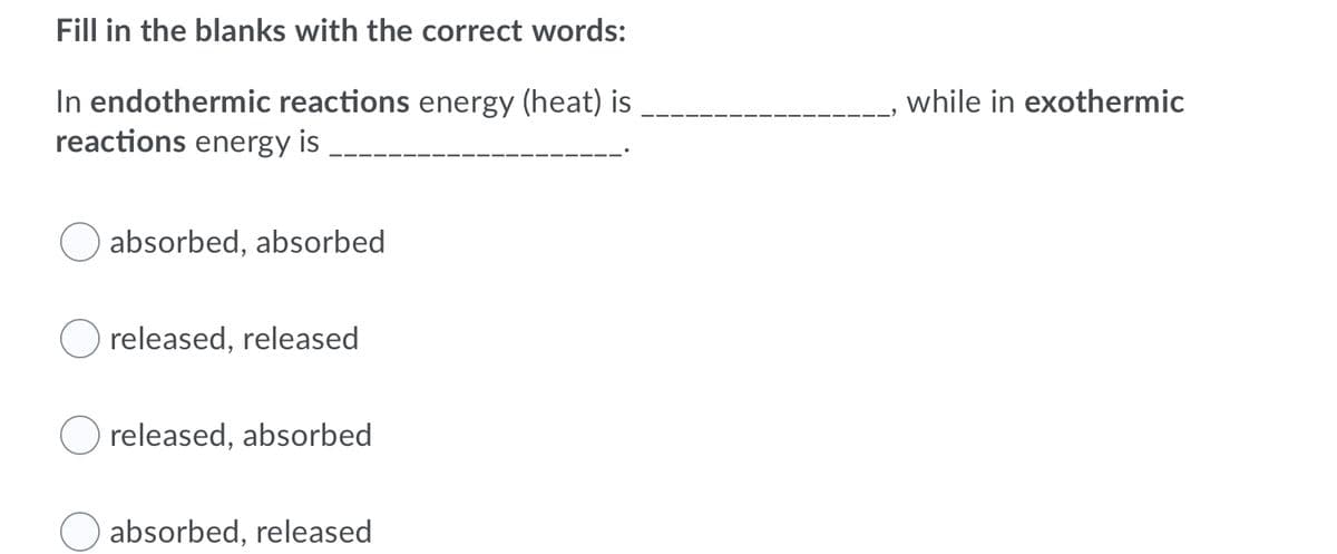 Fill in the blanks with the correct words:
In endothermic reactions energy (heat) is
reactions energy is
while in exothermic
absorbed, absorbed
released, released
released, absorbed
absorbed, released
