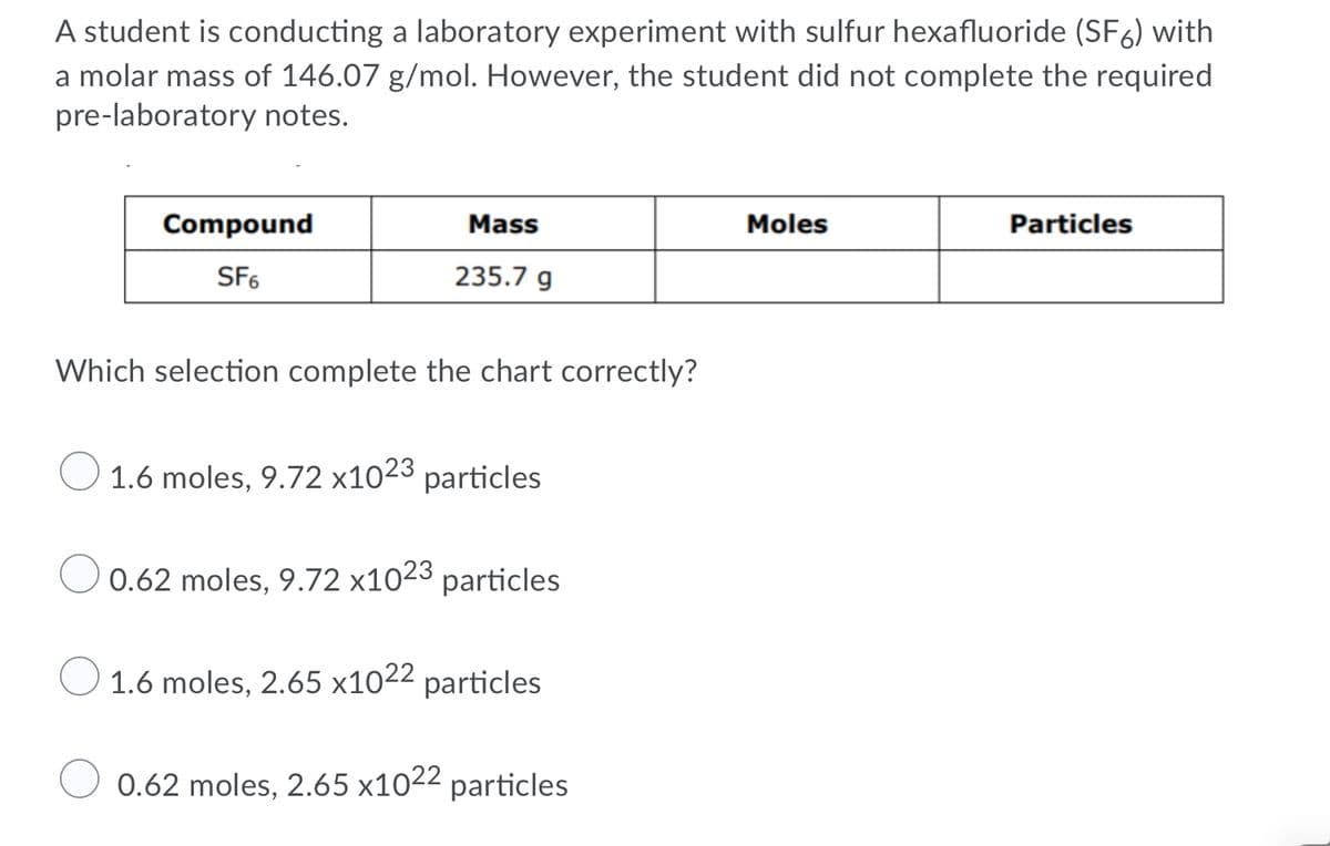 A student is conducting a laboratory experiment with sulfur hexafluoride (SF6) with
a molar mass of 146.07 g/mol. However, the student did not complete the required
pre-laboratory notes.
Compound
Mass
Moles
Particles
SF6
235.7 g
Which selection complete the chart correctly?
1.6 moles, 9.72 x1023 particles
0.62 moles, 9.72 x1023 particles
O 1.6 moles, 2.65 x1022 particles
0.62 moles, 2.65 x1022 particles
