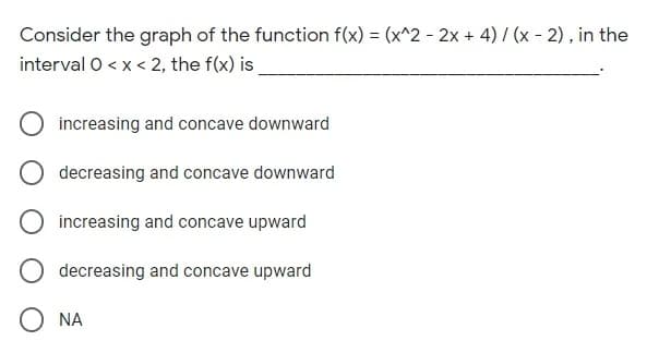Consider the graph of the function f(x) = (x^2 - 2x + 4) / (x - 2), in the
interval O < x < 2, the f(x) is
increasing and concave downward
decreasing and concave downward
increasing and concave upward
decreasing and concave upward
O NA
