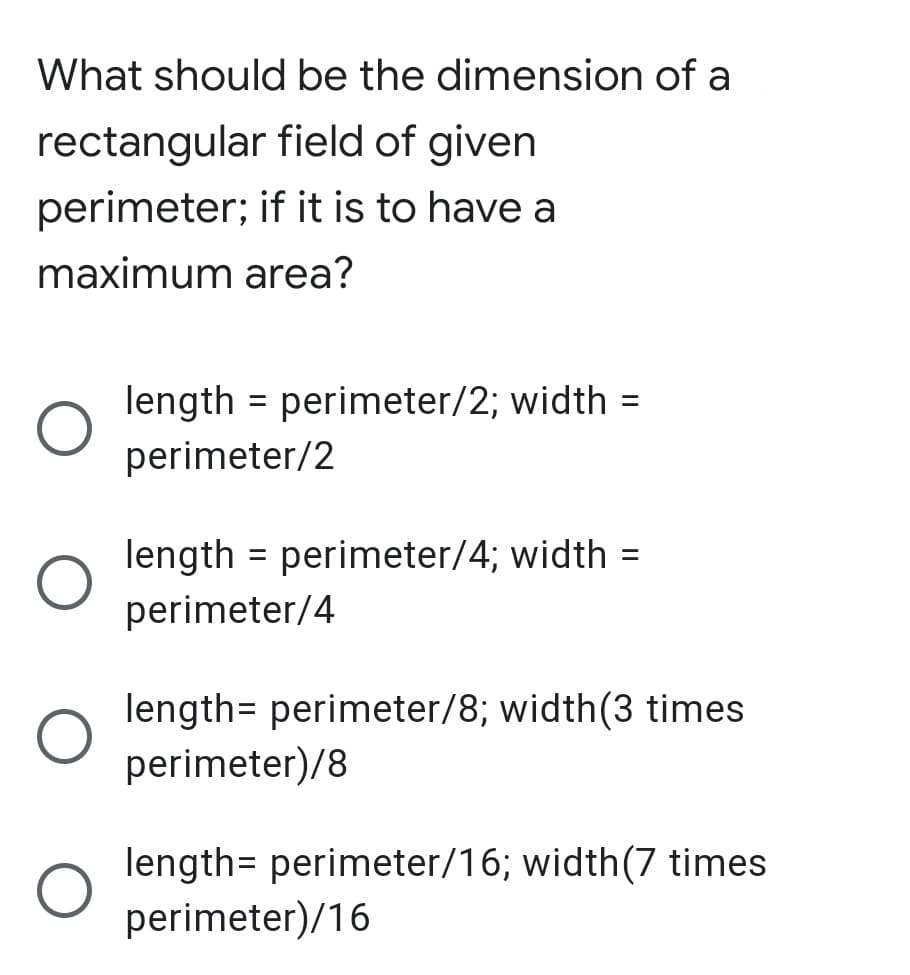 What should be the dimension of a
rectangular field of given
perimeter; if it is to have a
maximum area?
length = perimeter/2; width =
perimeter/2
%3D
length = perimeter/4; width =
%3D
perimeter/4
length= perimeter/8; width(3 times
perimeter)/8
length= perimeter/16; width(7 times
perimeter)/16
