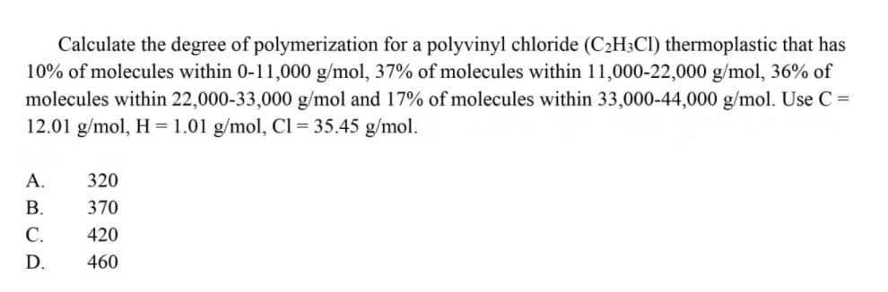 Calculate the degree of polymerization for a polyvinyl chloride (C2H;Cl) thermoplastic that has
10% of molecules within 0-11,000 g/mol, 37% of molecules within 11,000-22,000 g/mol, 36% of
molecules within 22,000-33,000 g/mol and 17% of molecules within 33,000-44,000 g/mol. Use C =
12.01 g/mol, H =1.01 g/mol, Cl= 35.45 g/mol.
А.
320
В.
370
С.
420
D.
460
