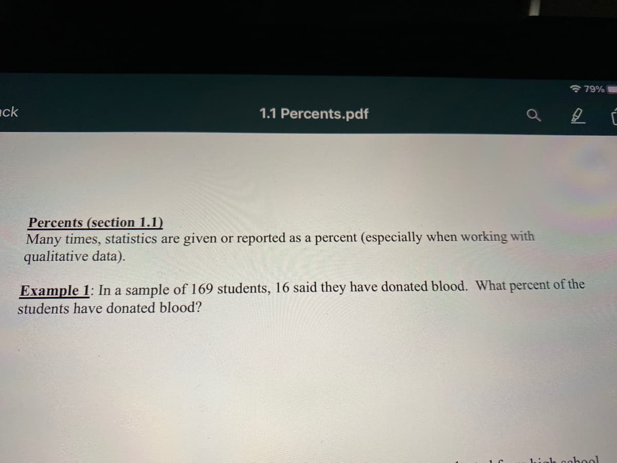 * 79%
ack
1.1 Percents.pdf
Percents (section 1.1)
Many times, statistics are given or reported as a percent (especially when working with
qualitative data).
Example 1: In a sample of 169 students, 16 said they have donated blood. What percent of the
students have donated blood?
high gohool
