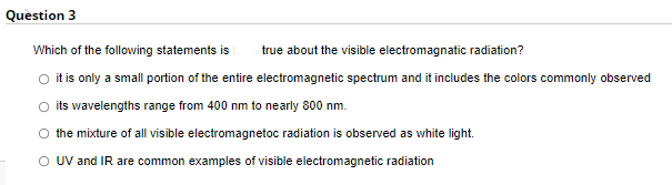 Question 3
Which of the following statements is
true about the visible electromagnatic radiation?
O it is only a small portion of the entire electromagnetic spectrum and it includes the colors commonly observed
its wavelengths range from 400 nm to nearly 800 nm.
the mixture of all visible electromagnetoc radiation is observed as white light.
O UV and IR are common examples of visible electromagnetic radiation
