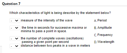 Question 7
Which characteristics of light is being describe by the statement belovw?
measure of the intensity of the wave
A. Period
v the time in seconds for successive maxima or
minima to pass a point in space.
B. Amplitude
C. Frequency
the number of complete waves (oscillations)
passing a given point per second
distance between two peaks in a wave in meters
D. Wavelength
