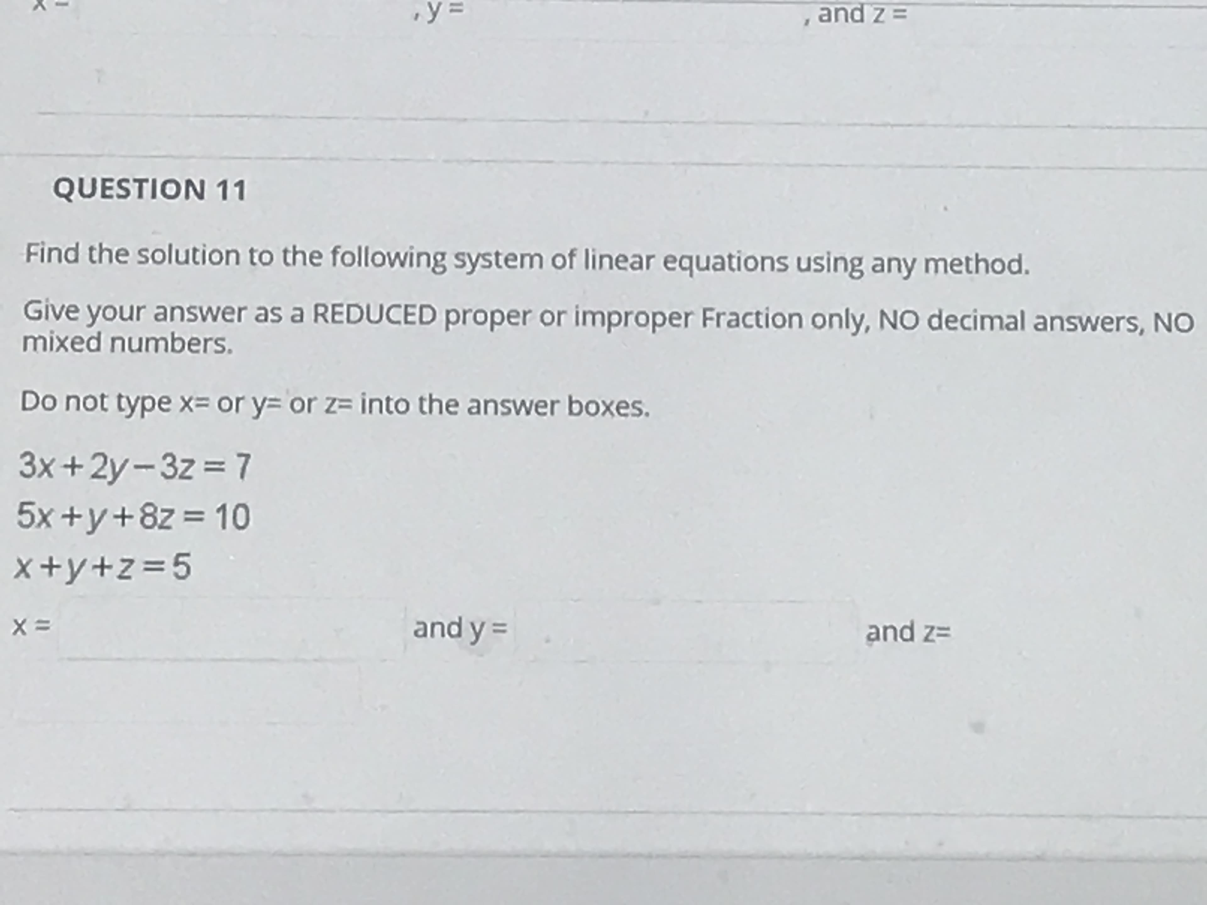 QUESTION 11
Find the solution to the following system of linear equations using any method.
Give your answer as a REDUCED proper or improper Fraction only, NO decimal answers, NO
mixed numbers.
Do not type x= or y= or z= into the answer boxes.
3x +2y-3z = 7
5x +y+8z = 10
x+y+z=5
and y =
and z=
