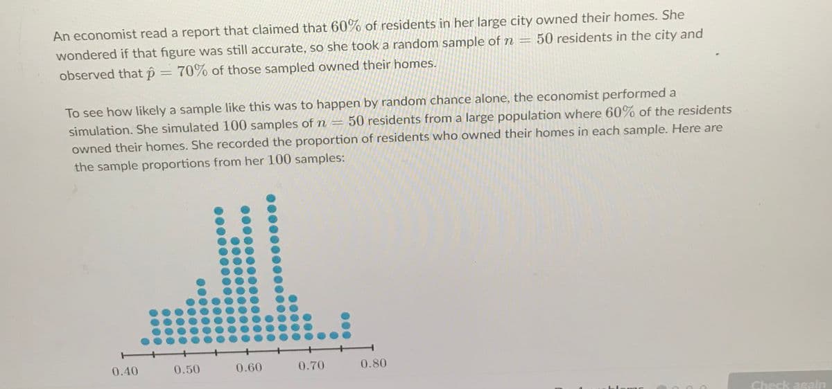 An economist read a report that claimed that 60% of residents in her large city owned their homes. She
wondered if that figure was still accurate, so she took a random sample of n = 50 residents in the city and
observed that p = 70% of those sampled owned their homes.
To see how likely a sample like this was to happen by random chance alone, the economist performed a
simulation. She simulated 100 samples of n =
50 residents from a large population where 60% of the residents
owned their homes. She recorded the proportion of residents who owned their homes in each sample. Here are
the sample proportions from her 100 samples:
0.40
0.50
0.60
0.70
0.80
Check again
