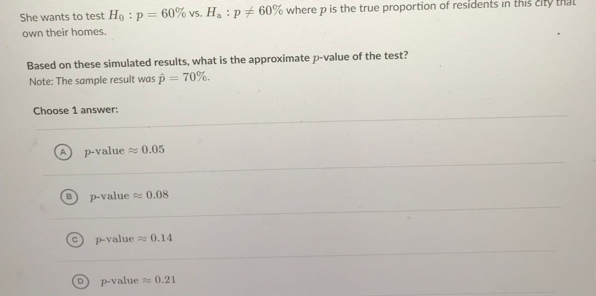 She wants to test Ho : p = 60% vs. Ha :p+ 60% where p is the true proportion of residents in this city that
own their homes.
Based on these simulated results, what is the approximate p-value of the test?
Note: The sample result was p = 70%.
Choose 1 answer:
A
p-value 0.05
B
p-value 0.08
C.
p-value 0.14
p-value 0.21
D.
