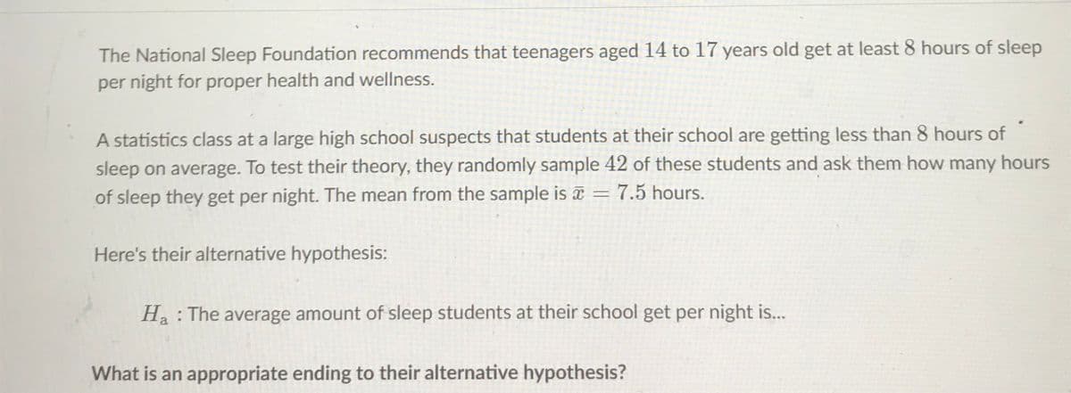 The National Sleep Foundation recommends that teenagers aged 14 to 17 years old get at least 8 hours of sleep
per night for proper health and wellness.
A statistics class at a large high school suspects that students at their school are getting less than 8 hours of
sleep on average. To test their theory, they randomly sample 42 of these students and ask them how many hours
of sleep they get per night. The mean from the sample is = 7.5 hours.
Here's their alternative hypothesis:
Ha : The average amount of sleep students at their school get per night is...
What is an appropriate ending to their alternative hypothesis?
