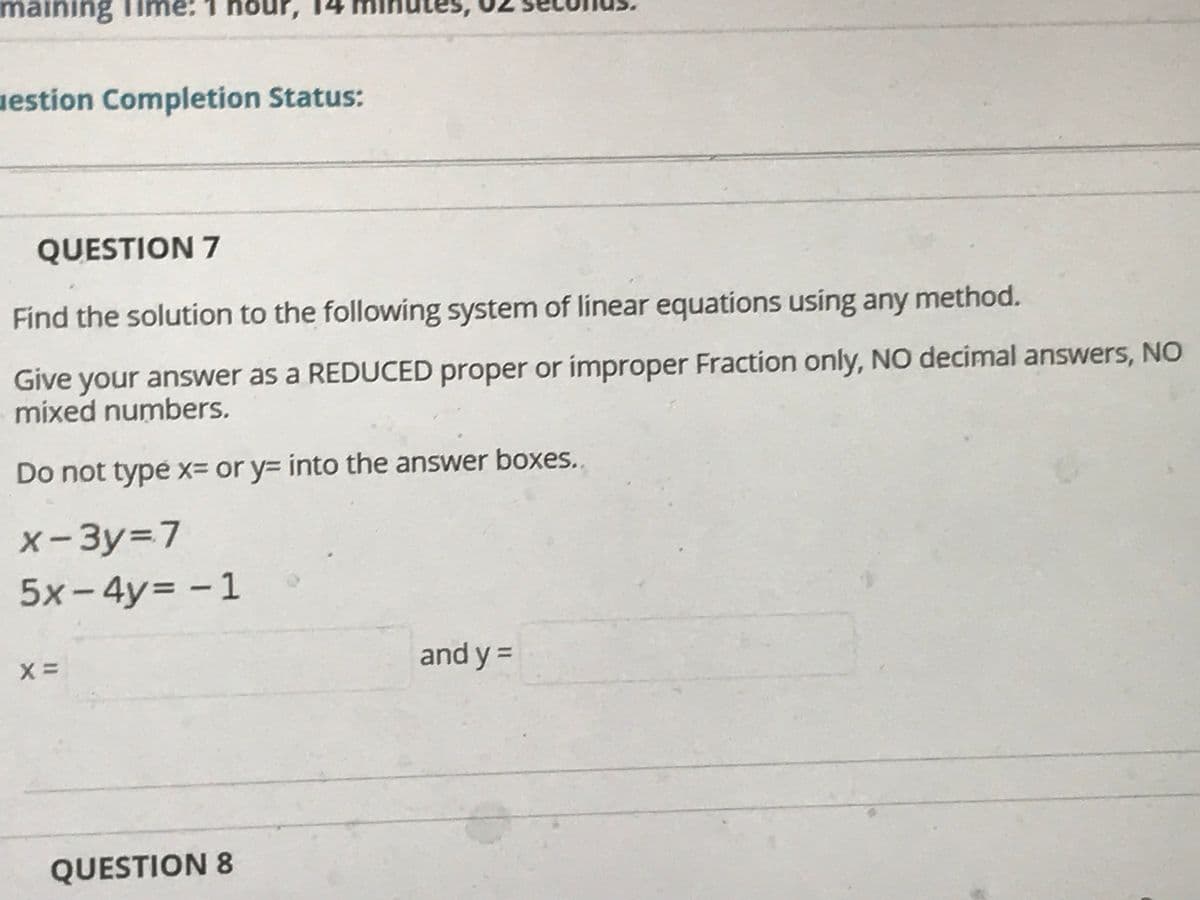 maining Time: 1 hoi
uestion Completion Status:
QUESTION 7
Find the solution to the following system of linear equations using any method.
Give your answer as a REDUCED proper or improper Fraction only, NO decimal answers, NO
mixed numbers.
Do not type x= or y= into the answer boxes.
x-3y=D7
5x-4y%3D
- 1
and y =
%3D
QUESTION 8
