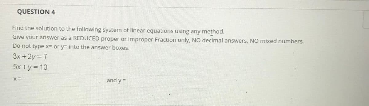 QUESTION 4
Find the solution to the following system of linear equations using any method.
Give your answer as a REDUCED proper or improper Fraction only, NO decimal answers, NO mixed numbers.
Do not type x= or y= into the answer boxes.
3x +2y = 7
5x +y = 10
%3D
%3D
and y =
