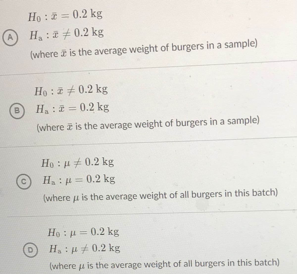 Ho: = 0.2 kg
A
Ha : 0.2 kg
(where a is the average weight of burgers in a sample)
Ho : 0.2 kg
Ha:a = 0.2 kg
B
(where a is the average weight of burgers in a sample)
Ho : µ #0.2 k
Ha : µ = 0.2 kg
(where u is the average weight of all burgers in this batch)
Ho : µ = 0.2 kg
D
Ha : µ # 0.2 kg
(where u is the average weight of all burgers in this batch)
