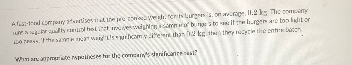 A fast-food company advertises that the pre-cooked weight for its burgers is, on average, 0.2 kg. The company
runs a regular quality control test that involves weighing a sample of burgers to see if the burgers are too light or
too heavy. If the sample mean weight is significantly different than 0.2 kg, then they recycle the entire batch.
What are appropriate hypotheses for the company's significance test?
