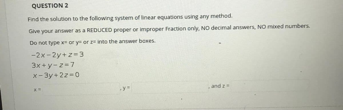 QUESTION 2
Find the solution to the following system of linear equations using any method.
Give your answer as a REDUCED proper or improper Fraction only, NO decimal answers, NO mixed numbers.
Do not type x- or y= or z= into the answer boxes.
-2x-2y+z=3
%3D
3x+y-z=7
x-3y+2z D0
and z =
